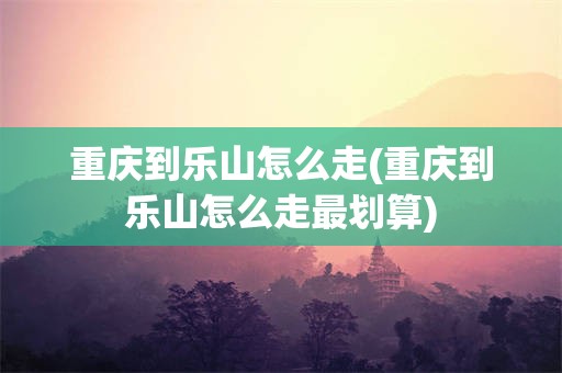 重庆到乐山怎么走(重庆到乐山怎么走最划算)