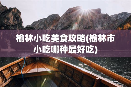榆林小吃美食攻略(榆林市小吃哪种最好吃)