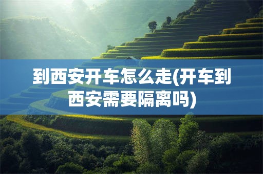 到西安开车怎么走(开车到西安需要隔离吗)