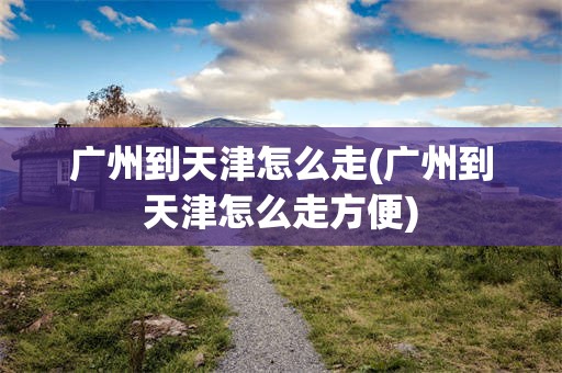 广州到天津怎么走(广州到天津怎么走方便)