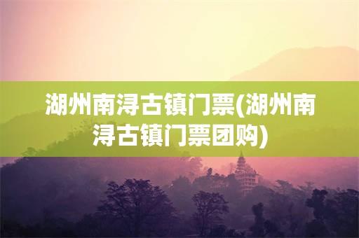 湖州南浔古镇门票(湖州南浔古镇门票团购)