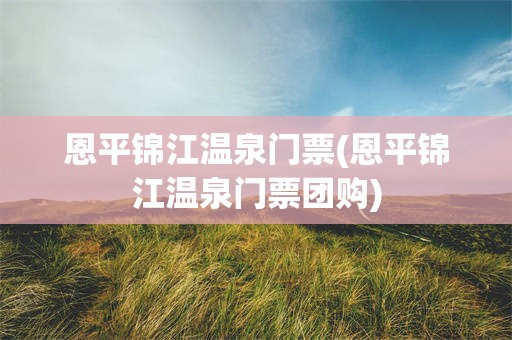 恩平锦江温泉门票(恩平锦江温泉门票团购)