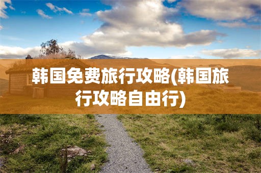 韩国免费旅行攻略(韩国旅行攻略自由行)