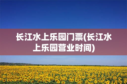 长江水上乐园门票(长江水上乐园营业时间)