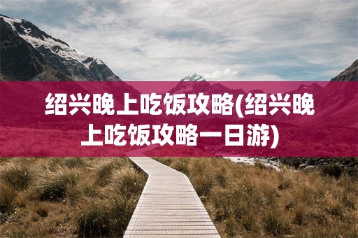 绍兴晚上吃饭攻略(绍兴晚上吃饭攻略一日游)