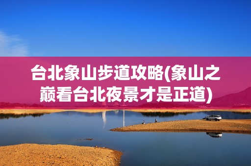 台北象山步道攻略(象山之巅看台北夜景才是正道)