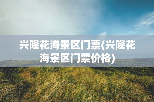 兴隆花海景区门票(兴隆花海景区门票价格)