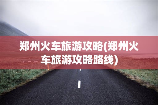 郑州火车旅游攻略(郑州火车旅游攻略路线)