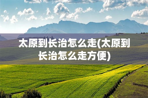 太原到长治怎么走(太原到长治怎么走方便)