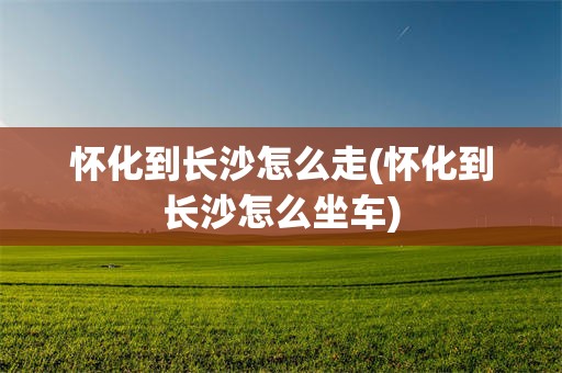 怀化到长沙怎么走(怀化到长沙怎么坐车)