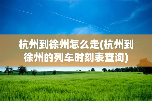 杭州到徐州怎么走(杭州到徐州的列车时刻表查询)