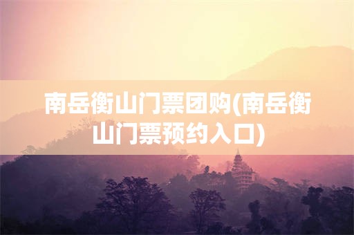 南岳衡山门票团购(南岳衡山门票预约入口)
