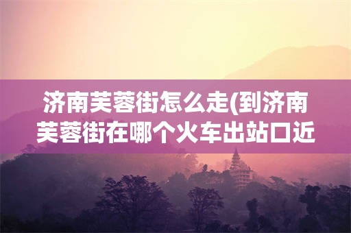 济南芙蓉街怎么走(到济南芙蓉街在哪个火车出站口近)