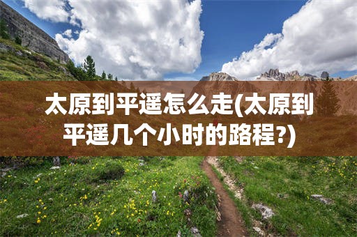 太原到平遥怎么走(太原到平遥几个小时的路程?)