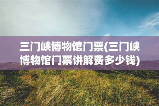 三门峡博物馆门票(三门峡博物馆门票讲解费多少钱)