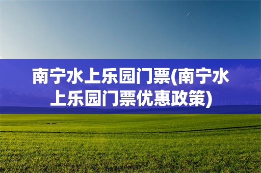 南宁水上乐园门票(南宁水上乐园门票优惠政策)