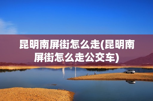 昆明南屏街怎么走(昆明南屏街怎么走公交车)