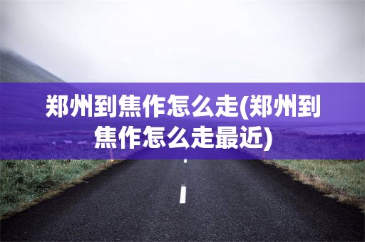 郑州到焦作怎么走(郑州到焦作怎么走最近)