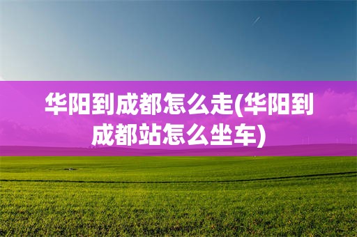 华阳到成都怎么走(华阳到成都站怎么坐车)