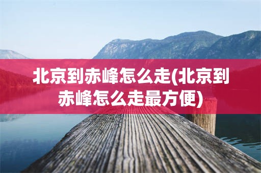 北京到赤峰怎么走(北京到赤峰怎么走最方便)