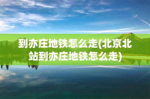 到亦庄地铁怎么走(北京北站到亦庄地铁怎么走)