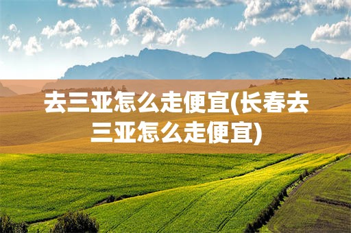 去三亚怎么走便宜(长春去三亚怎么走便宜)
