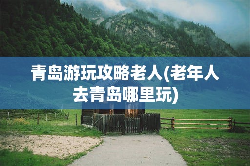 青岛游玩攻略老人(老年人去青岛哪里玩)
