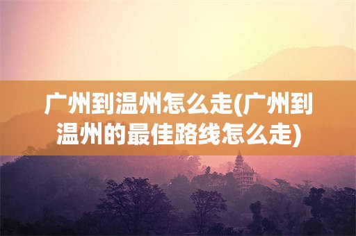 广州到温州怎么走(广州到温州的最佳路线怎么走)