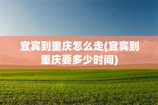 宜宾到重庆怎么走(宜宾到重庆要多少时间)