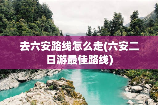 去六安路线怎么走(六安二日游最佳路线)