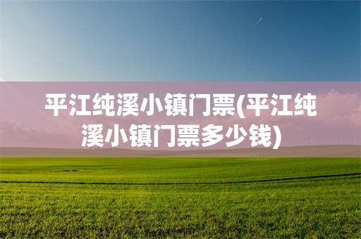 平江纯溪小镇门票(平江纯溪小镇门票多少钱)