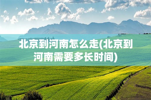 北京到河南怎么走(北京到河南需要多长时间)