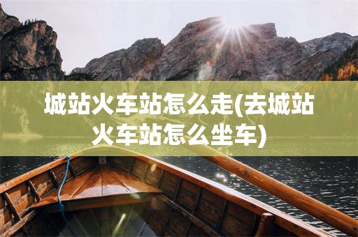 城站火车站怎么走(去城站火车站怎么坐车)