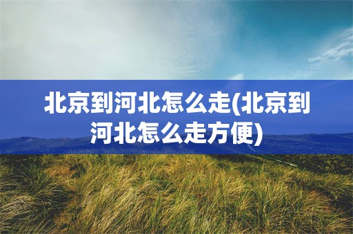 北京到河北怎么走(北京到河北怎么走方便)