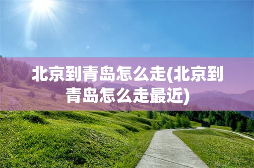 北京到青岛怎么走(北京到青岛怎么走最近)