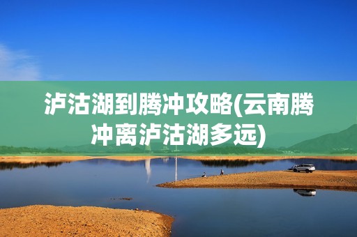 泸沽湖到腾冲攻略(云南腾冲离泸沽湖多远)