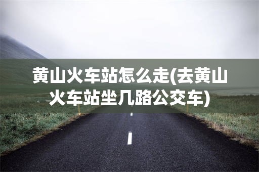 黄山火车站怎么走(去黄山火车站坐几路公交车)