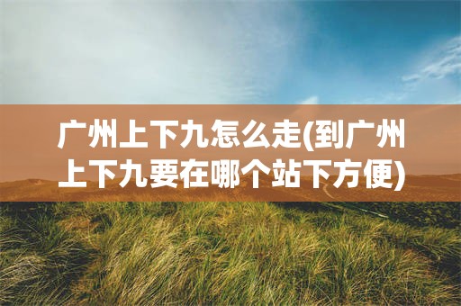 广州上下九怎么走(到广州上下九要在哪个站下方便)