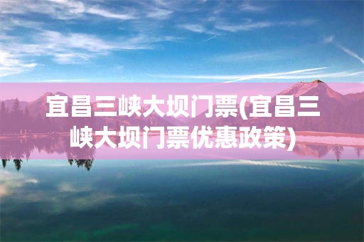 宜昌三峡大坝门票(宜昌三峡大坝门票优惠政策)