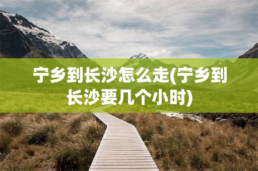 宁乡到长沙怎么走(宁乡到长沙要几个小时)