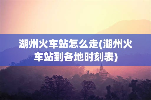 湖州火车站怎么走(湖州火车站到各地时刻表)