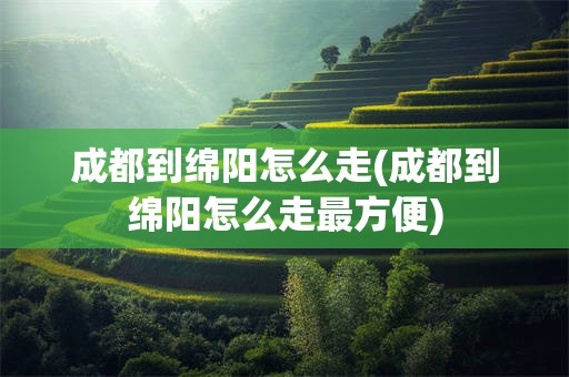 成都到绵阳怎么走(成都到绵阳怎么走最方便)