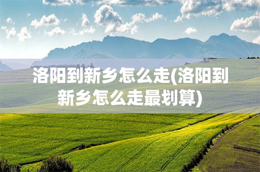洛阳到新乡怎么走(洛阳到新乡怎么走最划算)
