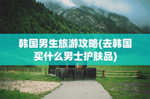 韩国男生旅游攻略(去韩国买什么男士护肤品)