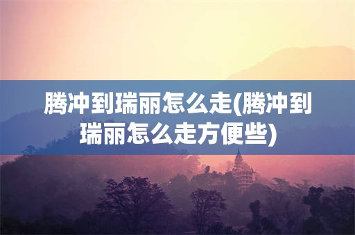 腾冲到瑞丽怎么走(腾冲到瑞丽怎么走方便些)