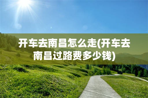 开车去南昌怎么走(开车去南昌过路费多少钱)