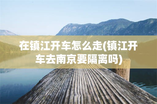 在镇江开车怎么走(镇江开车去南京要隔离吗)
