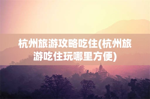 杭州旅游攻略吃住(杭州旅游吃住玩哪里方便)