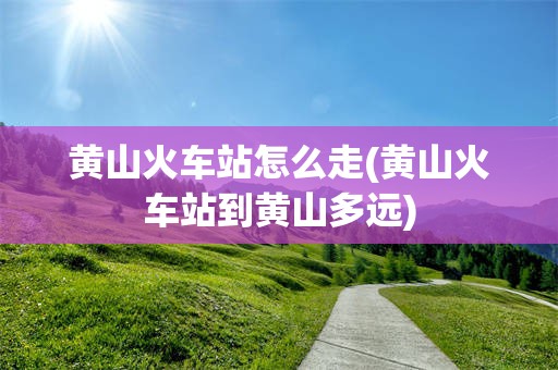黄山火车站怎么走(黄山火车站到黄山多远)