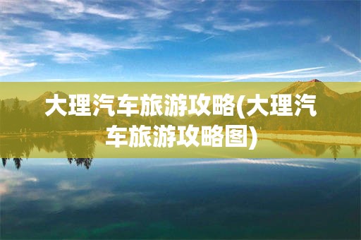 大理汽车旅游攻略(大理汽车旅游攻略图)